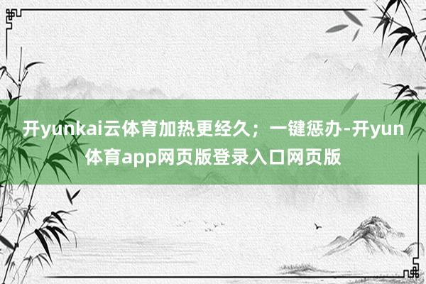 开yunkai云体育加热更经久；一键惩办-开yun体育app网页版登录入口网页版