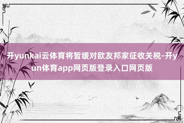 开yunkai云体育将暂缓对欧友邦家征收关税-开yun体育app网页版登录入口网页版